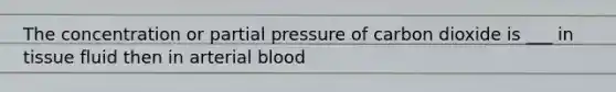 The concentration or partial pressure of carbon dioxide is ___ in tissue fluid then in arterial blood