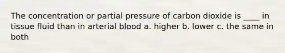 The concentration or partial pressure of carbon dioxide is ____ in tissue fluid than in arterial blood a. higher b. lower c. the same in both