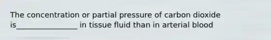 The concentration or partial pressure of carbon dioxide is________________ in tissue fluid than in arterial blood