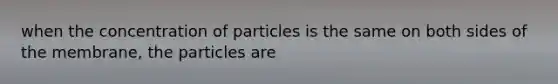 when the concentration of particles is the same on both sides of the membrane, the particles are