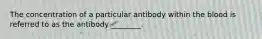 The concentration of a particular antibody within the blood is referred to as the antibody ________.