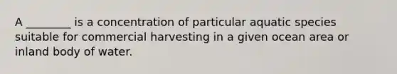 A ________ is a concentration of particular aquatic species suitable for commercial harvesting in a given ocean area or inland body of water.