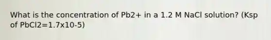 What is the concentration of Pb2+ in a 1.2 M NaCl solution? (Ksp of PbCl2=1.7x10-5)