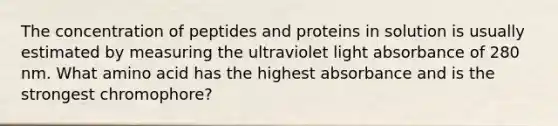 The concentration of peptides and proteins in solution is usually estimated by measuring the ultraviolet light absorbance of 280 nm. What amino acid has the highest absorbance and is the strongest chromophore?