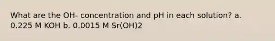 What are the OH- concentration and pH in each solution? a. 0.225 M KOH b. 0.0015 M Sr(OH)2