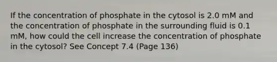 If the concentration of phosphate in the cytosol is 2.0 mM and the concentration of phosphate in the surrounding fluid is 0.1 mM, how could the cell increase the concentration of phosphate in the cytosol? See Concept 7.4 (Page 136)