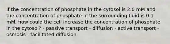 If the concentration of phosphate in the cytosol is 2.0 mM and the concentration of phosphate in the surrounding fluid is 0.1 mM, how could the cell increase the concentration of phosphate in the cytosol? - passive transport - diffusion - active transport - osmosis - facilitated diffusion