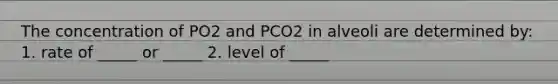 The concentration of PO2 and PCO2 in alveoli are determined by: 1. rate of _____ or _____ 2. level of _____