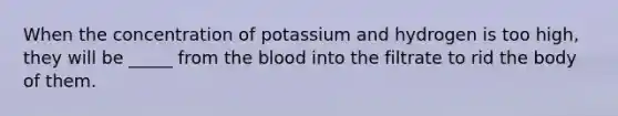 When the concentration of potassium and hydrogen is too high, they will be _____ from the blood into the filtrate to rid the body of them.