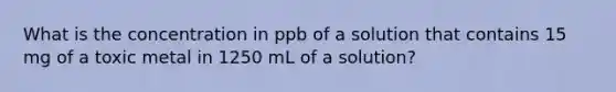 What is the concentration in ppb of a solution that contains 15 mg of a toxic metal in 1250 mL of a solution?