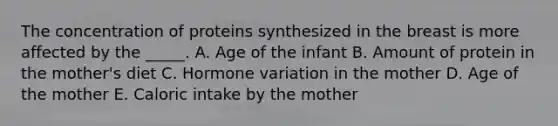 The concentration of proteins synthesized in the breast is more affected by the _____. A. Age of the infant B. Amount of protein in the mother's diet C. Hormone variation in the mother D. Age of the mother E. Caloric intake by the mother