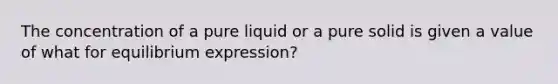 The concentration of a pure liquid or a pure solid is given a value of what for equilibrium expression?