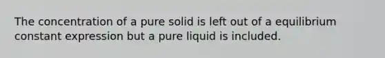 The concentration of a pure solid is left out of a equilibrium constant expression but a pure liquid is included.