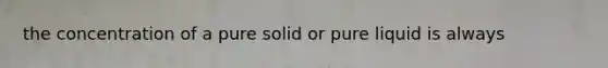 the concentration of a pure solid or pure liquid is always