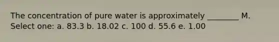 The concentration of pure water is approximately ________ M. Select one: a. 83.3 b. 18.02 c. 100 d. 55.6 e. 1.00