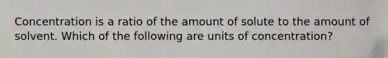 Concentration is a ratio of the amount of solute to the amount of solvent. Which of the following are units of concentration?