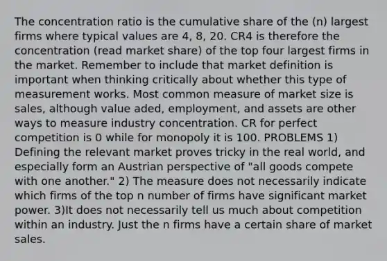 The concentration ratio is the cumulative share of the (n) largest firms where typical values are 4, 8, 20. CR4 is therefore the concentration (read market share) of the top four largest firms in the market. Remember to include that market definition is important when thinking critically about whether this type of measurement works. Most common measure of market size is sales, although value aded, employment, and assets are other ways to measure industry concentration. CR for perfect competition is 0 while for monopoly it is 100. PROBLEMS 1) Defining the relevant market proves tricky in the real world, and especially form an Austrian perspective of "all goods compete with one another." 2) The measure does not necessarily indicate which firms of the top n number of firms have significant market power. 3)It does not necessarily tell us much about competition within an industry. Just the n firms have a certain share of market sales.