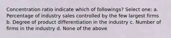 Concentration ratio indicate which of followings? Select one: a. Percentage of industry sales controlled by the few largest firms b. Degree of product differentiation in the industry c. Number of firms in the industry d. None of the above