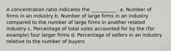 A concentration ratio indicates the __________ . a. Number of firms in an industry b. Number of large firms in an industry compared to the number of large firms in another related industry c. Percentage of total sales accounted for by the (for example) four larger firms d. Percentage of sellers in an industry relative to the number of buyers