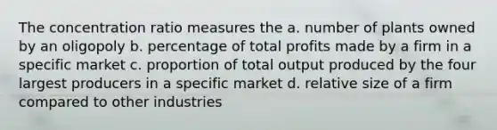 The concentration ratio measures the a. number of plants owned by an oligopoly b. percentage of total profits made by a firm in a specific market c. proportion of total output produced by the four largest producers in a specific market d. relative size of a firm compared to other industries