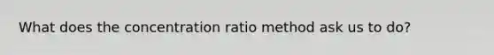 What does the concentration ratio method ask us to do?