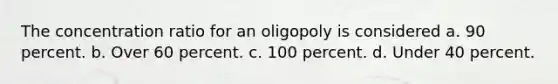 The concentration ratio for an oligopoly is considered a. 90 percent. b. Over 60 percent. c. 100 percent. d. Under 40 percent.