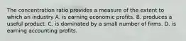 The concentration ratio provides a measure of the extent to which an industry A. is earning economic profits. B. produces a useful product. C. is dominated by a small number of firms. D. is earning accounting profits.