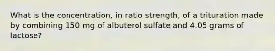 What is the concentration, in ratio strength, of a trituration made by combining 150 mg of albuterol sulfate and 4.05 grams of lactose?