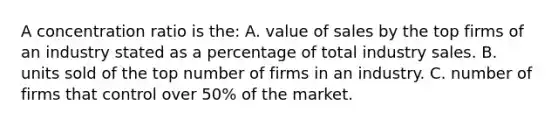 A concentration ratio is the: A. value of sales by the top firms of an industry stated as a percentage of total industry sales. B. units sold of the top number of firms in an industry. C. number of firms that control over 50% of the market.