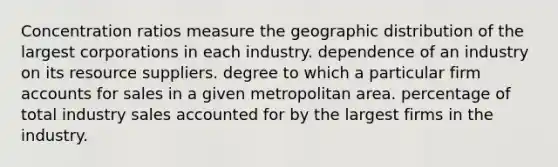 Concentration ratios measure the geographic distribution of the largest corporations in each industry. dependence of an industry on its resource suppliers. degree to which a particular firm accounts for sales in a given metropolitan area. percentage of total industry sales accounted for by the largest firms in the industry.