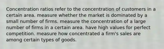 Concentration ratios refer to the concentration of customers in a certain area. measure whether the market is dominated by a small number of firms. measure the concentration of a large number of firms in a certain area. have high values for perfect competition. measure how concentrated a firm's sales are among certain types of goods.