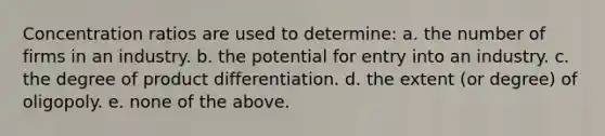 Concentration ratios are used to determine: a. the number of firms in an industry. b. the potential for entry into an industry. c. the degree of product differentiation. d. the extent (or degree) of oligopoly. e. none of the above.