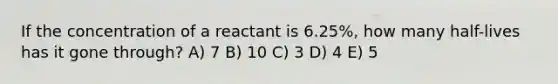 If the concentration of a reactant is 6.25%, how many half-lives has it gone through? A) 7 B) 10 C) 3 D) 4 E) 5