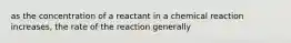 as the concentration of a reactant in a chemical reaction increases, the rate of the reaction generally