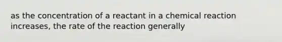 as the concentration of a reactant in a chemical reaction increases, the rate of the reaction generally