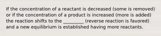 If the concentration of a reactant is decreased (some is removed) or if the concentration of a product is increased (more is added) the reaction shifts to the _________ (reverse reaction is favored) and a new equilibrium is established having more reactants.