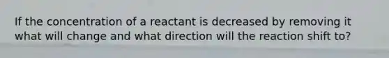 If the concentration of a reactant is decreased by removing it what will change and what direction will the reaction shift to?