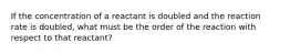 If the concentration of a reactant is doubled and the reaction rate is doubled, what must be the order of the reaction with respect to that reactant?