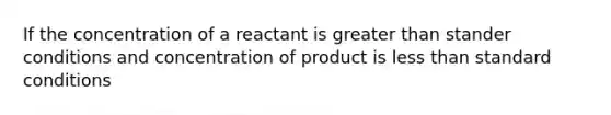 If the concentration of a reactant is greater than stander conditions and concentration of product is less than standard conditions