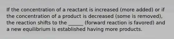 If the concentration of a reactant is increased (more added) or if the concentration of a product is decreased (some is removed), the reaction shifts to the ______ (forward reaction is favored) and a new equilibrium is established having more products.