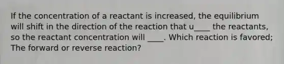 If the concentration of a reactant is increased, the equilibrium will shift in the direction of the reaction that u____ the reactants, so the reactant concentration will ____. Which reaction is favored; The forward or reverse reaction?