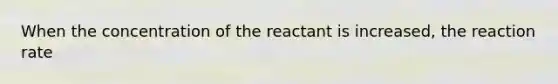 When the concentration of the reactant is increased, the reaction rate