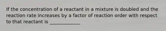 If the concentration of a reactant in a mixture is doubled and the reaction rate increases by a factor of reaction order with respect to that reactant is _____________