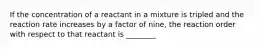 If the concentration of a reactant in a mixture is tripled and the reaction rate increases by a factor of nine, the reaction order with respect to that reactant is ________