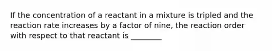 If the concentration of a reactant in a mixture is tripled and the reaction rate increases by a factor of nine, the reaction order with respect to that reactant is ________