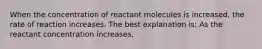 When the concentration of reactant molecules is increased, the rate of reaction increases. The best explanation is: As the reactant concentration increases,