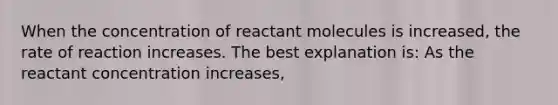 When the concentration of reactant molecules is increased, the rate of reaction increases. The best explanation is: As the reactant concentration increases,