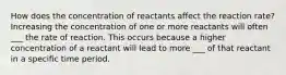 How does the concentration of reactants affect the reaction rate? Increasing the concentration of one or more reactants will often ___ the rate of reaction. This occurs because a higher concentration of a reactant will lead to more ___ of that reactant in a specific time period.