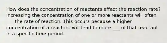 How does the concentration of reactants affect the reaction rate? Increasing the concentration of one or more reactants will often ___ the rate of reaction. This occurs because a higher concentration of a reactant will lead to more ___ of that reactant in a specific time period.