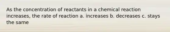 As the concentration of reactants in a chemical reaction increases, the rate of reaction a. increases b. decreases c. stays the same